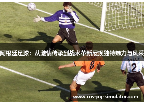 阿根廷足球：从激情传承到战术革新展现独特魅力与风采