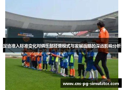 足协准入标准变化对俱乐部经营模式与发展战略的深远影响分析 足协准入标准变化对俱乐部经营模式与发展战略的深远影响分析