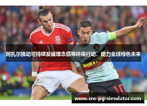 阿扎尔推动可持续发展理念倡导环保行动,助力全球绿色未来 阿扎尔推动可持续发展理念倡导环保行动,助力全球绿色未来