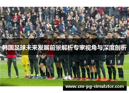 韩国足球未来发展前景解析专家视角与深度剖析 韩国足球未来发展前景解析专家视角与深度剖析