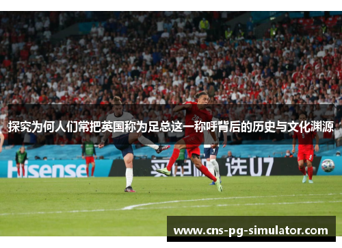 探究为何人们常把英国称为足总这一称呼背后的历史与文化渊源 探究为何人们常把英国称为足总这一称呼背后的历史与文化渊源