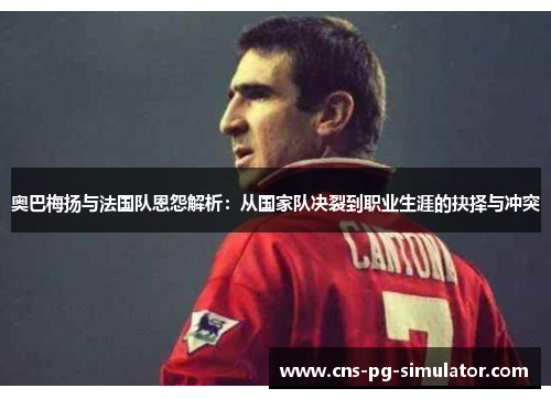奥巴梅扬与法国队恩怨解析:从国家队决裂到职业生涯的抉择与冲突 奥巴梅扬与法国队恩怨解析:从国家队决裂到职业生涯的抉择与冲突