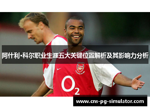 阿什利·科尔职业生涯五大关键位置解析及其影响力分析 阿什利·科尔职业生涯五大关键位置解析及其影响力分析