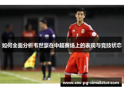 如何全面分析韦世豪在中超赛场上的表现与竞技状态 如何全面分析韦世豪在中超赛场上的表现与竞技状态