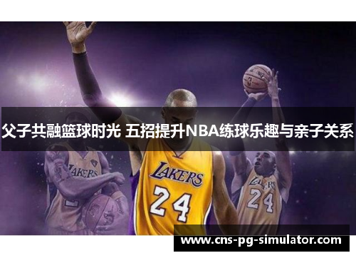父子共融篮球时光 五招提升NBA练球乐趣与亲子关系