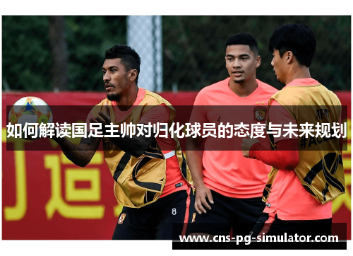 如何解读国足主帅对归化球员的态度与未来规划