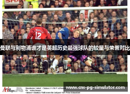 曼联与利物浦谁才是英超历史最强球队的较量与荣誉对比