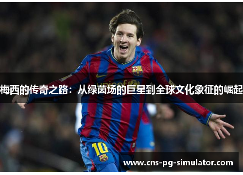梅西的传奇之路:从绿茵场的巨星到全球文化象征的崛起 梅西的传奇之路:从绿茵场的巨星到全球文化象征的崛起