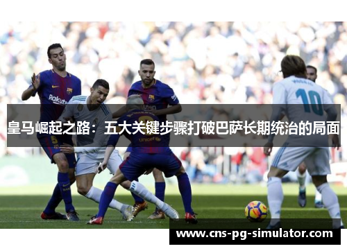 皇马崛起之路：五大关键步骤打破巴萨长期统治的局面