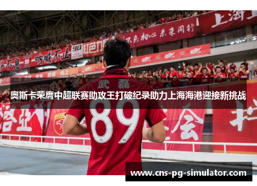 奥斯卡荣膺中超联赛助攻王打破纪录助力上海海港迎接新挑战 奥斯卡荣膺中超联赛助攻王打破纪录助力上海海港迎接新挑战