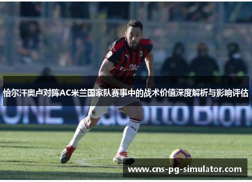 恰尔汗奥卢对阵AC米兰国家队赛事中的战术价值深度解析与影响评估 恰尔汗奥卢对阵AC米兰国家队赛事中的战术价值深度解析与影响评估