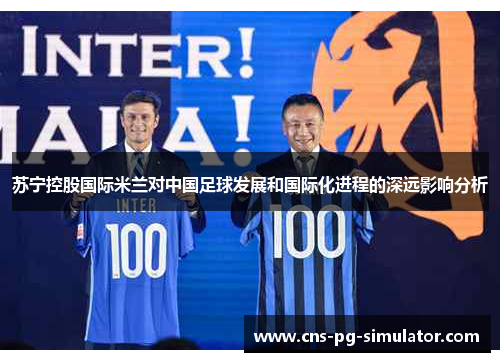 苏宁控股国际米兰对中国足球发展和国际化进程的深远影响分析