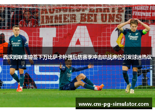西汉姆联重磅签下万比萨卡补强后防赛季冲击欧战席位引发球迷热议