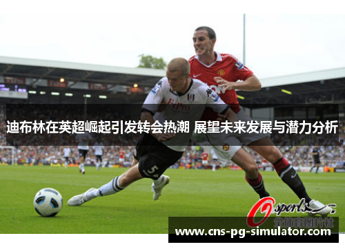 迪布林在英超崛起引发转会热潮 展望未来发展与潜力分析