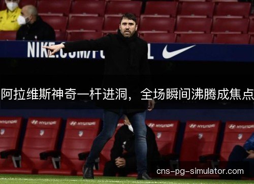 阿拉维斯神奇一杆进洞,全场瞬间沸腾成焦点 阿拉维斯神奇一杆进洞,全场瞬间沸腾成焦点